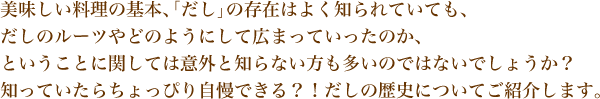 美味しい料理の基本、「だし」の存在はよく知られていても、 
だしのルーツやどのようにして広まっていったのか、
ということに関しては意外と知らない方も多いのではないでしょうか？
知っていたらちょっぴり自慢できる？！だしの歴史についてご紹介します。