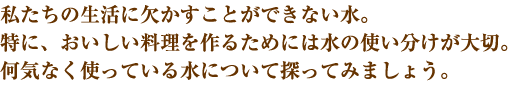 私たちの生活に欠かすことができない水。特に、おいしい料理を作るためには水の使い分けが大切。何気なく使っている水について探ってみましょう。

