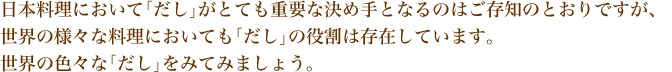 日本料理において「だし」がとても重要な決め手となるのはご存知のとおりですが、
世界の様々な料理においても「だし」の役割は存在しています。 世界の色々な「だし」をみてみましょう。